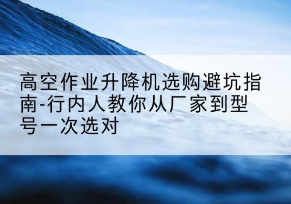 佛坪升降平台厂家-高空作业升降机选购避坑指南-行内人教你从厂家到型号一次选对