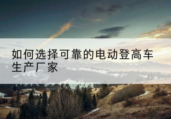 佛坪电动登高车厂家-如何选择可靠的电动登高车生产厂家