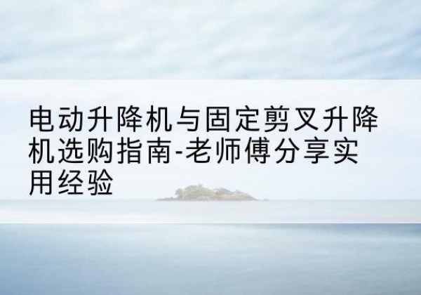 佛坪电动升降机怎么选-电动升降机与固定剪叉升降机选购指南-老师傅分享实用经验