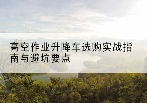 佛坪升降车怎么选-高空作业升降车选购实战指南与避坑要点