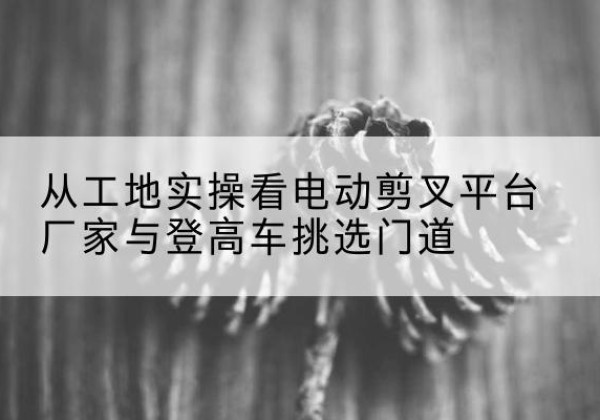 佛坪电动剪叉升降平台厂家-从工地实操看电动剪叉平台厂家与登高车挑选门道