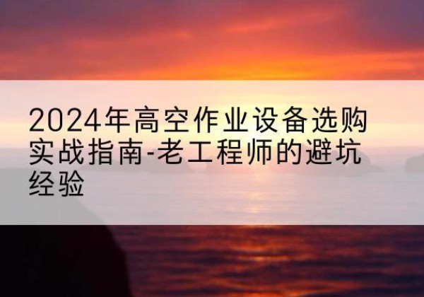 佛坪高空作业升降机厂家推荐-2024年高空作业设备选购实战指南-老工程师的避坑经验