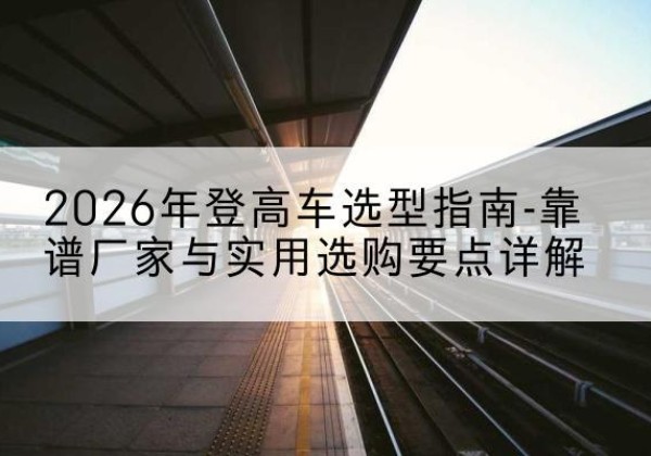 佛坪登高车厂家推荐-2026年登高车选型指南-靠谱厂家与实用选购要点详解